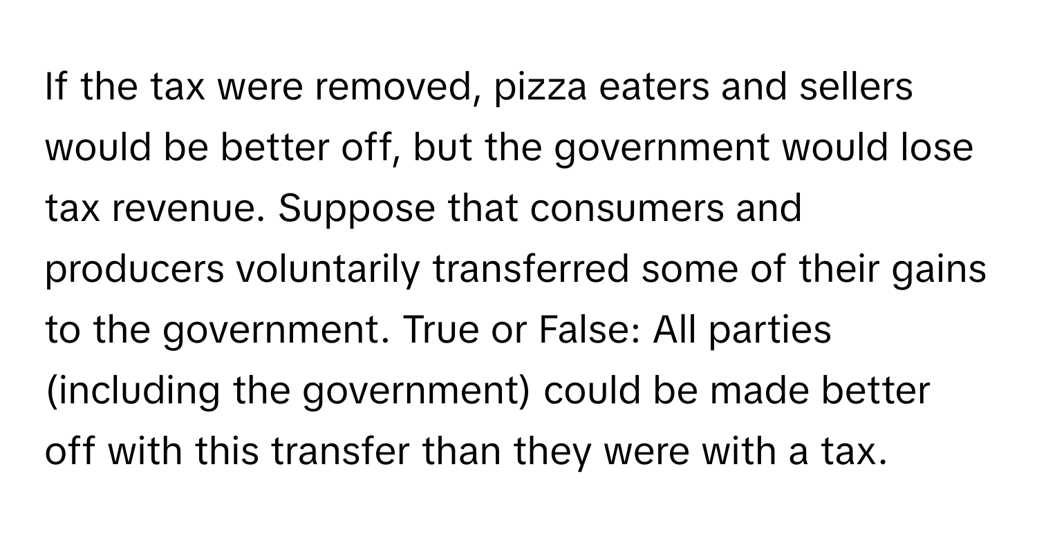 If the tax were removed, pizza eaters and sellers would be better off, but the government would lose tax revenue. Suppose that consumers and producers voluntarily transferred some of their gains to the government. True or False: All parties (including the government) could be made better off with this transfer than they were with a tax.