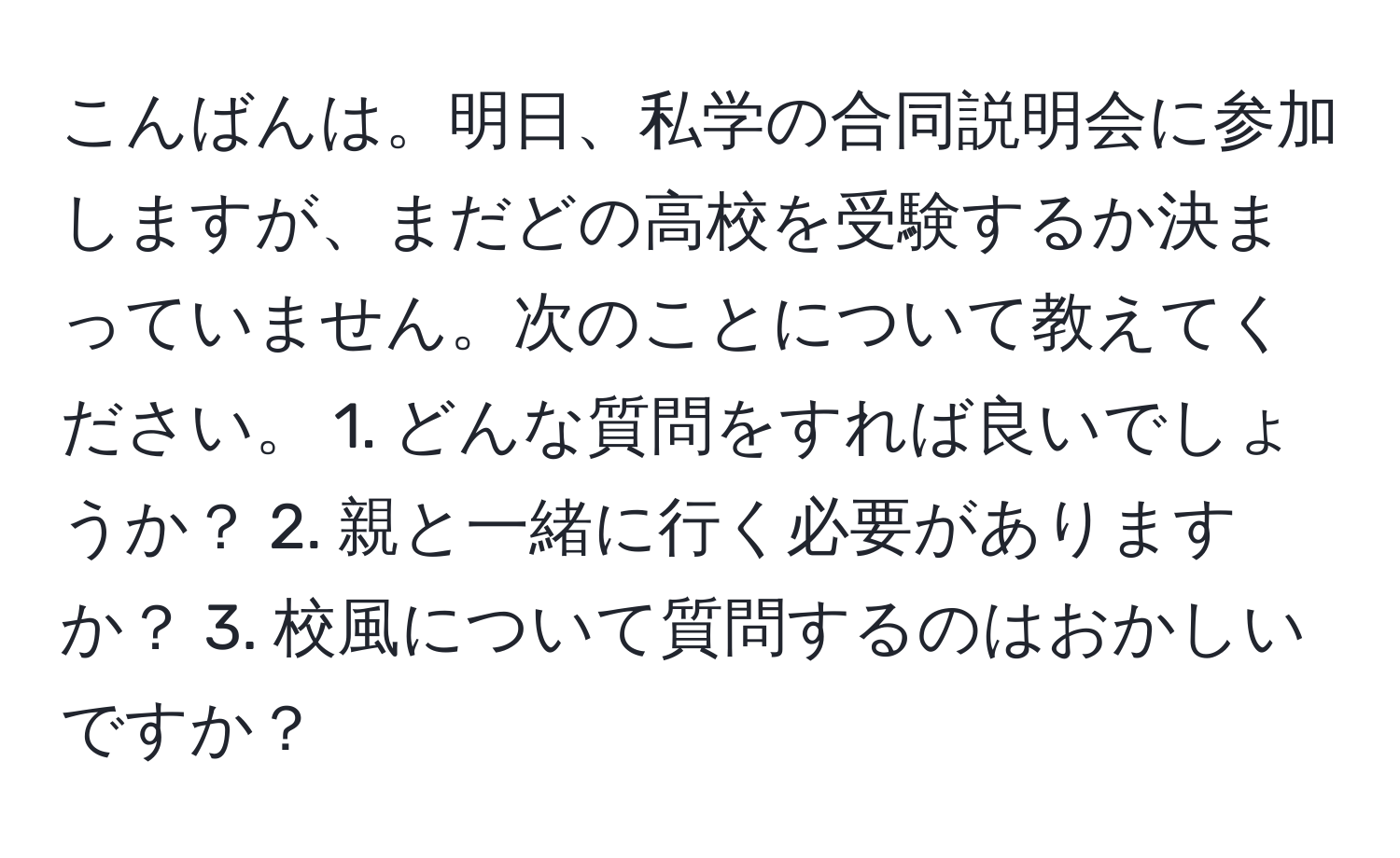 こんばんは。明日、私学の合同説明会に参加しますが、まだどの高校を受験するか決まっていません。次のことについて教えてください。 1. どんな質問をすれば良いでしょうか？ 2. 親と一緒に行く必要がありますか？ 3. 校風について質問するのはおかしいですか？