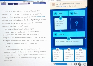 Read Supporting Inferences Literary Text = Instruction — Level F 
the inference in the chart Which additional desail supports 
"I am okay just as I am," I say, and I toke a step 
for word. I want the librarian to toke her hands off my Delai Detail 
shaulders. The weigh of her hands is almost unbearable. 
like lead. Like the lead apron the dentist puts on you when 
you get an X -ray, a crushing rock while the technician Spranian recognive the Jason doesn't ? 
counts to ten. And you can't move. 
Or they will have to do it all over again. 
Also, I want to stand close, so there will be no 
confusion that I om next in line. The person at the 4 Inference 
computer turns around to the sound of my voice. It is a girl. 
Most girls look the same, and I can't tell one from the other. Joson can't tell individual faces apart. 
Long hair. Earrings. Different tone of voice. 
A Garl 
The girl doesn't say anything, so I have to look at her 
face and figure it out. Her eyes are squinched up, and her look the Most girls furfs around The girl sem Manry girls 
lips are pressed so tightly together they almost disoppear. 
I recognize that she is unhoppy or even angry, but I don'I Jason some to to look ot Jasen. Jos on. untrappy to 
know why.