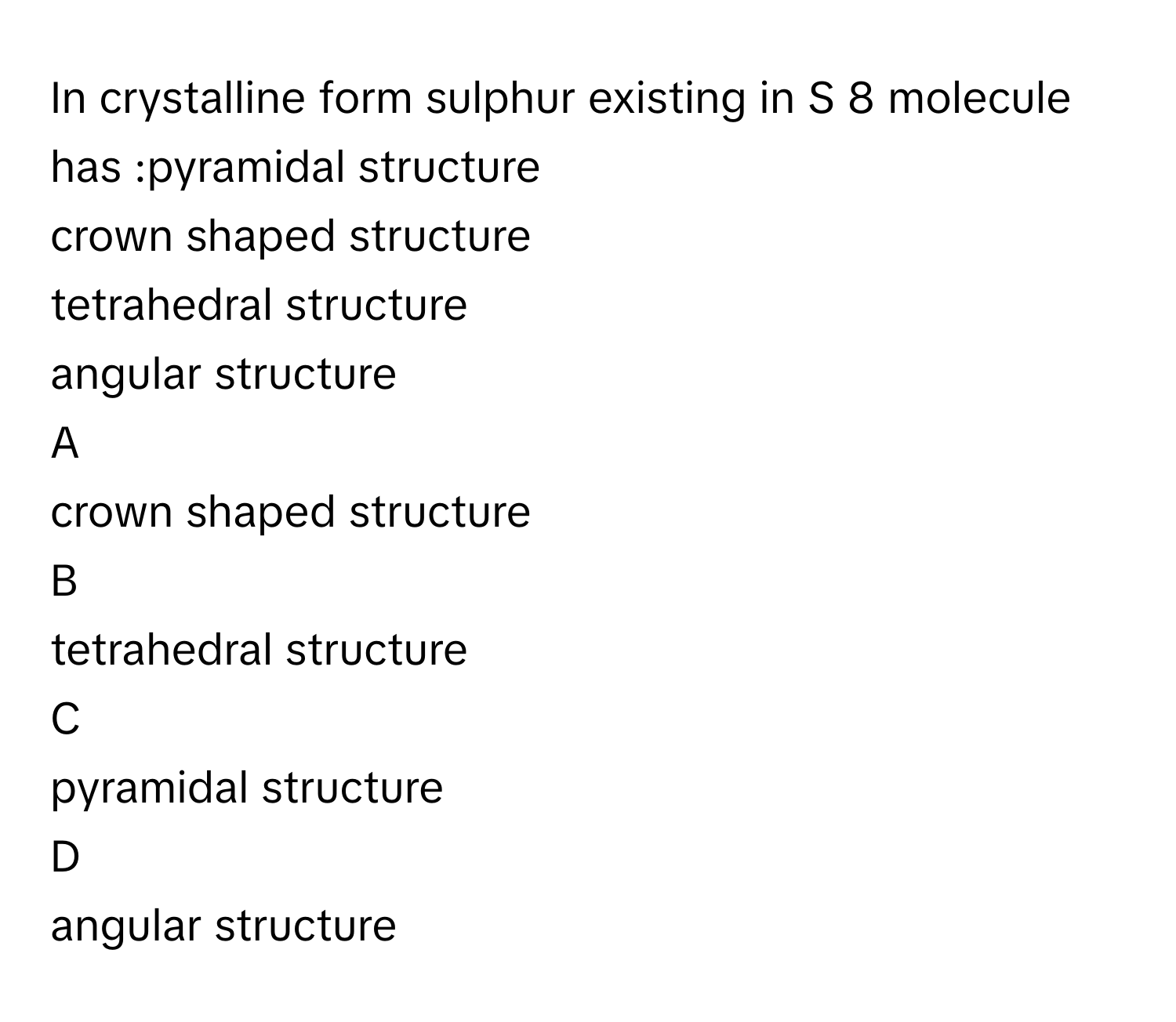 In crystalline form sulphur existing in S   8        molecule has :pyramidal structure
crown shaped structure
tetrahedral structure
angular structure

A  
crown shaped structure 


B  
tetrahedral structure 


C  
pyramidal structure 


D  
angular structure