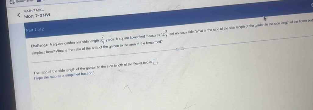 Bookmlks 
MATH 7 ACCL 
Mon: 7-3 HW 
Part 1 of 2 
Challenge A square garden has side length 3 7/9  yards. A square flower bed measures 12 3/4 feet on each side. What is the ratio of the side length of the garden to the side length of the flower bed 
simplest form? What is the ratio of the area of the garden to the area of the flower bed? 
The ratio of the side length of the garden to the side length of the flower bed is □. 
(Type the ratio as a simplified fraction.)