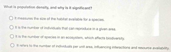 What is population density, and why is it significant?
It measures the size of the habitat available for a species.
It is the number of individuals that can reproduce in a given area.
It is the number of species in an ecosystem, which affects biodiversity.
It refers to the number of individuals per unit area, influencing interactions and resource availability.