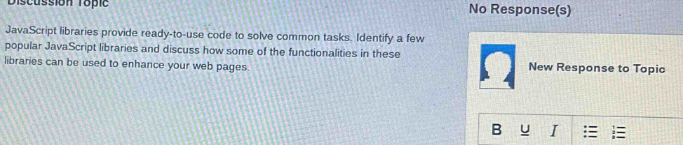 Discussion Topic No Response(s) 
JavaScript libraries provide ready-to-use code to solve common tasks. Identify a few 
popular JavaScript libraries and discuss how some of the functionalities in these 
libraries can be used to enhance your web pages. New Response to Topic 
B U I