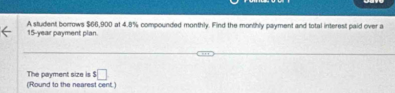 A student borrows $66,900 at 4.8% compounded monthly. Find the monthly payment and total interest paid over a
15-year payment plan. 
The payment size is $□
(Round to the nearest cent.)