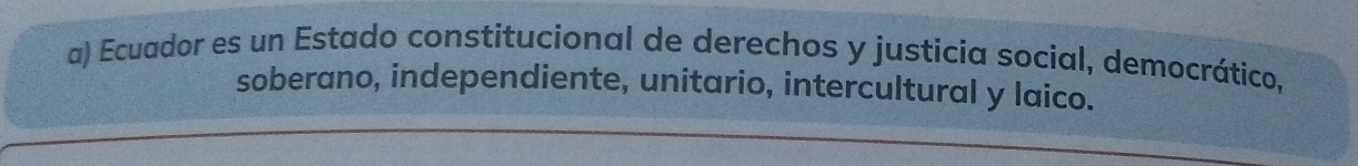 Ecuador es un Estado constitucional de derechos y justicia social, democrático, 
soberano, independiente, unitario, intercultural y laico.