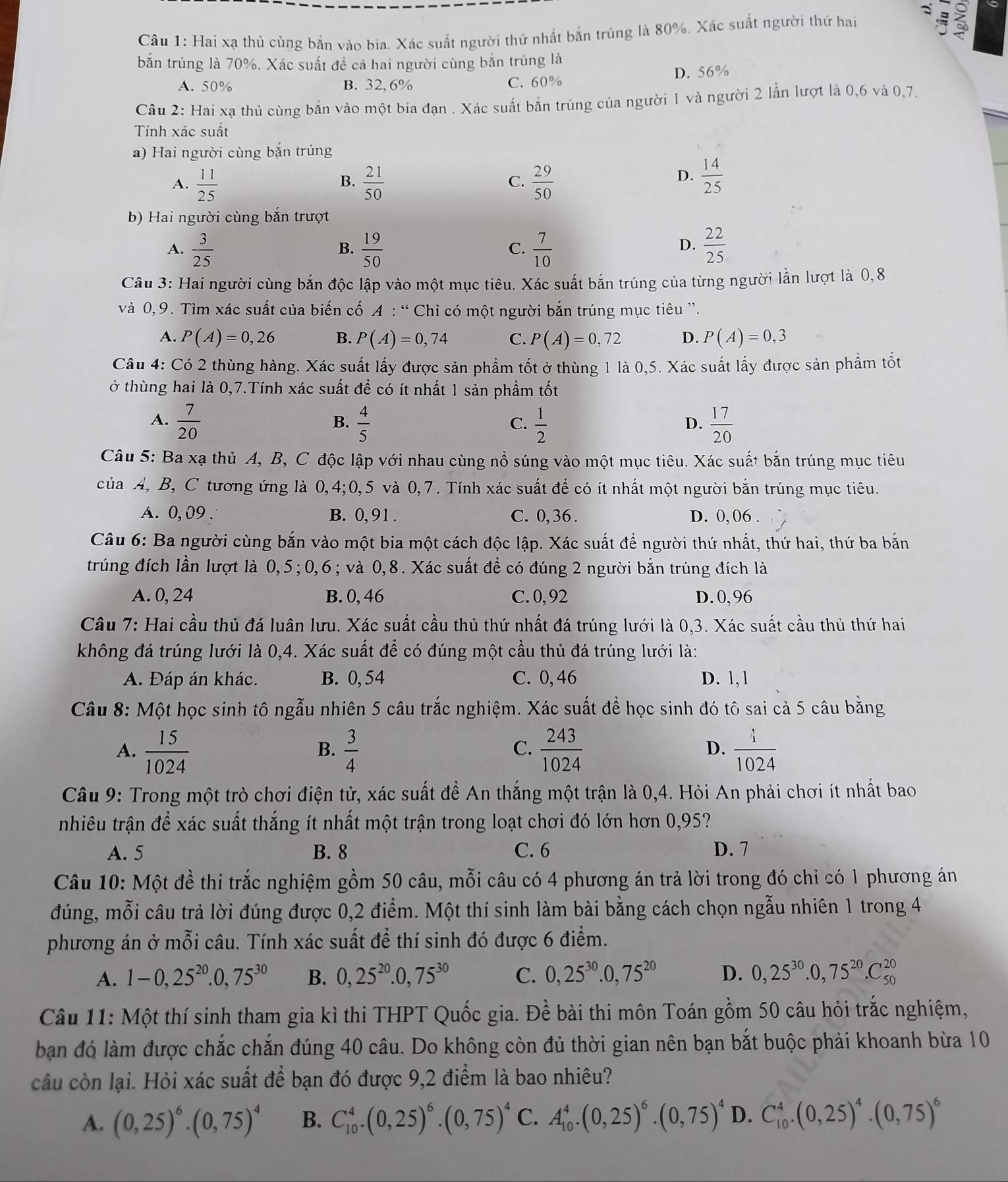 a
Câu 1: Hai xạ thủ cùng bắn vào bia. Xác suất người thứ nhất bắn trúng là 80%. Xác suất người thứ hai
bắn trúng là 70%. Xác suất đề cả hai người cùng bắn trúng là
A. 50% B. 32, 6% C. 60% D. 56%
Câu 2: Hai xạ thủ cùng bắn vào một bia đạn . Xác suất bắn trúng của người 1 và người 2 lẫn lượt là 0,6 và 0,7.
Tính xác suất
a) Hai người cùng bắn trúng
A.  11/25   21/50   29/50 
B.
C.
D.  14/25 
b) Hai người cùng bắn trượt
A.  3/25   19/50   7/10   22/25 
B.
C.
D.
Câu 3: Hai người cùng bắn độc lập vào một mục tiêu. Xác suất bắn trúng của từng người lần lượt là 0,8
và 0, 9. Tìm xác suất của biến cố A : “ 6 *  Chi có một người bắn trúng mục tiêu ''.
A. P(A)=0,26 B. P(A)=0,74 C. P(A)=0,72 D. P(A)=0,3
Câu 4: Có 2 thùng hàng. Xác suất lấy được sản phẩm tốt ở thùng 1 là 0,5. Xác suất lấy được sản phẩm tốt
ở thùng hai là 0,7.Tính xác suất để có ít nhất 1 sản phẩm tốt
A.  7/20   4/5   1/2   17/20 
B.
C.
D.
Câu 5: Ba xạ thủ A, B, C độc lập với nhau cùng nổ súng vào một mục tiêu. Xác suất bắn trúng mục tiêu
của A, B, C tương ứng là 0,4;0,5 và 0,7. Tính xác suất để có ít nhất một người bắn trúng mục tiêu.
A. 0,09 . B. 0, 91 . C. 0,36 . D. 0, 06 .
Câu 6: Ba người cùng bắn vào một bia một cách độc lập. Xác suất để người thứ nhất, thứ hai, thứ ba bắn
trúng đích lần lượt là 0,5;0,6; và 0,8. Xác suất để có đúng 2 người bắn trúng đích là
A. 0, 24 B. 0, 46 C. 0, 92 D. 0, 96
Câầu 7: Hai cầu thủ đá luân lưu. Xác suất cầu thủ thứ nhất đá trúng lưới là 0,3. Xác suất cầu thủ thứ hai
không đá trúng lưới là 0,4. Xác suất để có đúng một cầu thủ đá trúng lưới là:
A. Đáp án khác. B. 0, 54 C. 0, 46 D. 1, 1
Câu 8: Một học sinh tô ngẫu nhiên 5 câu trắc nghiệm. Xác suất để học sinh đó tô sai cả 5 câu bằng
A.  15/1024   3/4   243/1024   i/1024 
B.
C.
D.
Câu 9: Trong một trò chơi điện tử, xác suất để An thắng một trận là 0,4. Hỏi An phải chơi ít nhất bao
nhiêu trận để xác suất thắng ít nhất một trận trong loạt chơi đó lớn hơn 0,95?
A. 5 B. 8 C. 6 D. 7
Câu 10: Một đề thi trắc nghiệm gồm 50 câu, mỗi câu có 4 phương án trả lời trong đó chỉ có 1 phương án
đúng, mỗi câu trả lời đúng được 0,2 điểm. Một thí sinh làm bài bằng cách chọn ngẫu nhiên 1 trong 4
phương án ở mỗi câu. Tính xác suất đề thí sinh đó được 6 điểm.
A. 1-0,25^(20).0,75^(30) B. 0,25^(20).0,75^(30) C. 0,25^(30).0,75^(20) D. 0,25^(30).0,75^(20).C_(50)^(20)
Câu 11: Một thí sinh tham gia kì thi THPT Quốc gia. Đề bài thi môn Toán gồm 50 câu hỏi trắc nghiệm,
bạn đó làm được chắc chắn đúng 40 câu. Do không còn đủ thời gian nên bạn bắt buộc phải khoanh bừa 10
câu còn lại. Hỏi xác suất để bạn đó được 9,2 điểm là bao nhiêu?
A. (0,25)^6· (0,75)^4 B. C_(10)^4.(0,25)^6.(0,75)^4 C. A_(10)^4.(0,25)^6.(0,75)^4 D. C_(10)^4.(0,25)^4.(0,75)^6