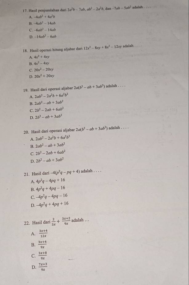 Hasil penjumlahan dari 2a^2b-7ab,ab^2-2a^2b, dan -7ab-5ab^2 adalah .
A. -4ab^2+4a^2b
B. -4ab^2-14ab
C. -6ab^2-14ab
D. -14ab^2-6ab
18. Hasil operasi hitung aljabar dari 12x^2-8xy+8x^2-12xy adalah . . . .
A. 4x^2+4xy
B. 4x^2-4xy
C. 20x^2-20xy
D. 20x^2+20xy
19. Hasil dari operasi aljabar 2a(b^2-ab+3ab^2) adalah . . . .
A. 2ab^2-2a^2b+6a^2b^2
B. 2ab^2-ab+3ab^2
C. 2b^2-2ab+6ab^2
D. 2b^2-ab+3ab^2
20. Hasil dari operasi aljabar 2a(b^2-ab+3ab^2) adalah . . . .
A. 2ab^2-2a^2b+6a^2b^2
B. 2ab^2-ab+3ab^2
C. 2b^2-2ab+6ab^2
D. 2b^2-ab+3ab^2
21. Hasil dari -4(p^2q-pq+4) adalah . . . .
A. 4p^2q-4pq+16
B. 4p^2q+4pq-16
C. -4p^2q-4pq-16
D. -4p^2q+4pq+16
22. Hasil dari  2/3x + (3x+2)/9x  adalah .
A.  (3x+4)/12x 
B.  (3x+4)/9x 
C.  (3x+8)/9x 
D.  (7x+3)/9x 