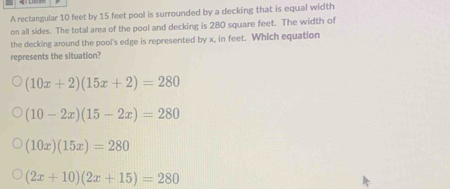 A rectangular 10 feet by 15 feet pool is surrounded by a decking that is equal width
on all sides. The total area of the pool and decking is 280 square feet. The width of
the decking around the pool's edge is represented by x, in feet. Which equation
represents the situation?
(10x+2)(15x+2)=280
(10-2x)(15-2x)=280
(10x)(15x)=280
(2x+10)(2x+15)=280