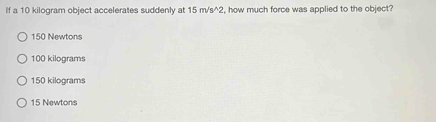 If a 10 kilogram object accelerates suddenly at 15 m/s^2, how much force was applied to the object?
150 Newtons
100 kilograms
150 kilograms
15 Newtons