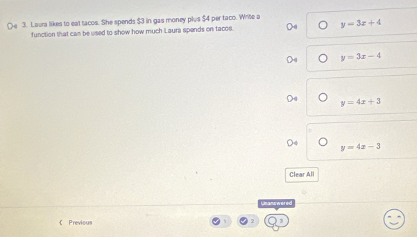 Laura likes to eat tacos. She spends $3 in gas money plus $4 per taco. Write a
function that can be used to show how much Laura spends on tacos. y=3x+4
y=3x-4
y=4x+3
y=4x-3
Clear All
Unanswered
《 Previous 1 2 3