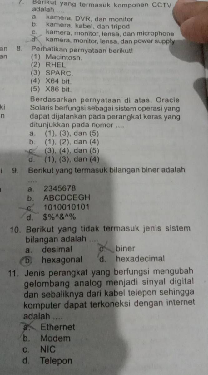 Berikut yang termasuk komponen CCTV
adalah ....
a. kamera, DVR, dan monitor
b. kamera, kabel, dan tripod
c. kamera, monitor, lensa, dan microphone
d. kamera, monitor, lensa, dan power supply
an 8. Perhatikan pernyataan berikut!
an (1) Macintosh.
(2) RHEL
(3) SPARC.
(4) X64 bit.
(5) X86 bit.
Berdasarkan pernyataan di atas, Oracle
ki Solaris berfungsi sebagai sistem operasi yang
n dapat dijalankan pada perangkat keras yang
ditunjukkan pada nomor ....
a. (1), (3), dan (5)
b. (1), (2), dan (4)
c. (3), (4), dan (5)
d. (1), (3), dan (4)
9. Berikut yang termasuk bilangan biner adalah
a. 2345678
b. ABCDCEGH
c 1010010101
d. $% ^&^%
10. Berikut yang tidak termasuk jenis sistem
bilangan adalah …
a. desimal C. biner
b. hexagonal d. hexadecimal
11. Jenis perangkat yang berfungsi mengubah
gelombang analog menjadi sinyal digital
dan sebaliknya dari kabel telepon sehingga 
komputer dapat terkoneksi dengan internet 
adalah ....
a. Ethernet
b. Modem
c. NIC
d. Telepon