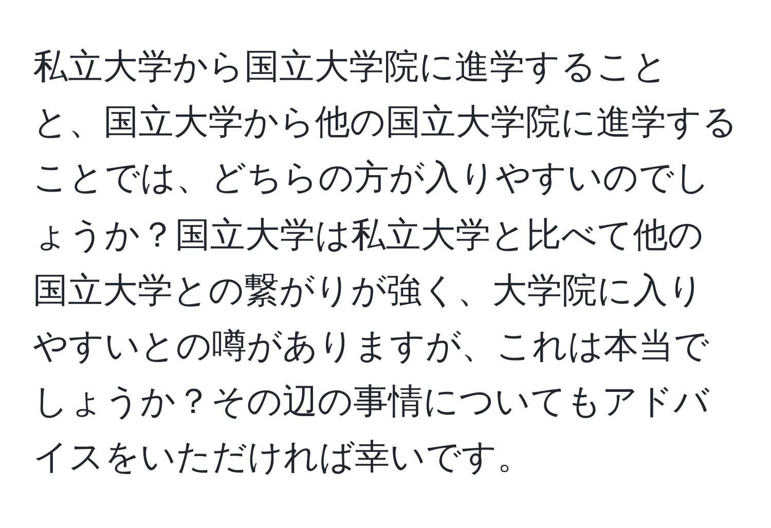 私立大学から国立大学院に進学することと、国立大学から他の国立大学院に進学することでは、どちらの方が入りやすいのでしょうか？国立大学は私立大学と比べて他の国立大学との繋がりが強く、大学院に入りやすいとの噂がありますが、これは本当でしょうか？その辺の事情についてもアドバイスをいただければ幸いです。