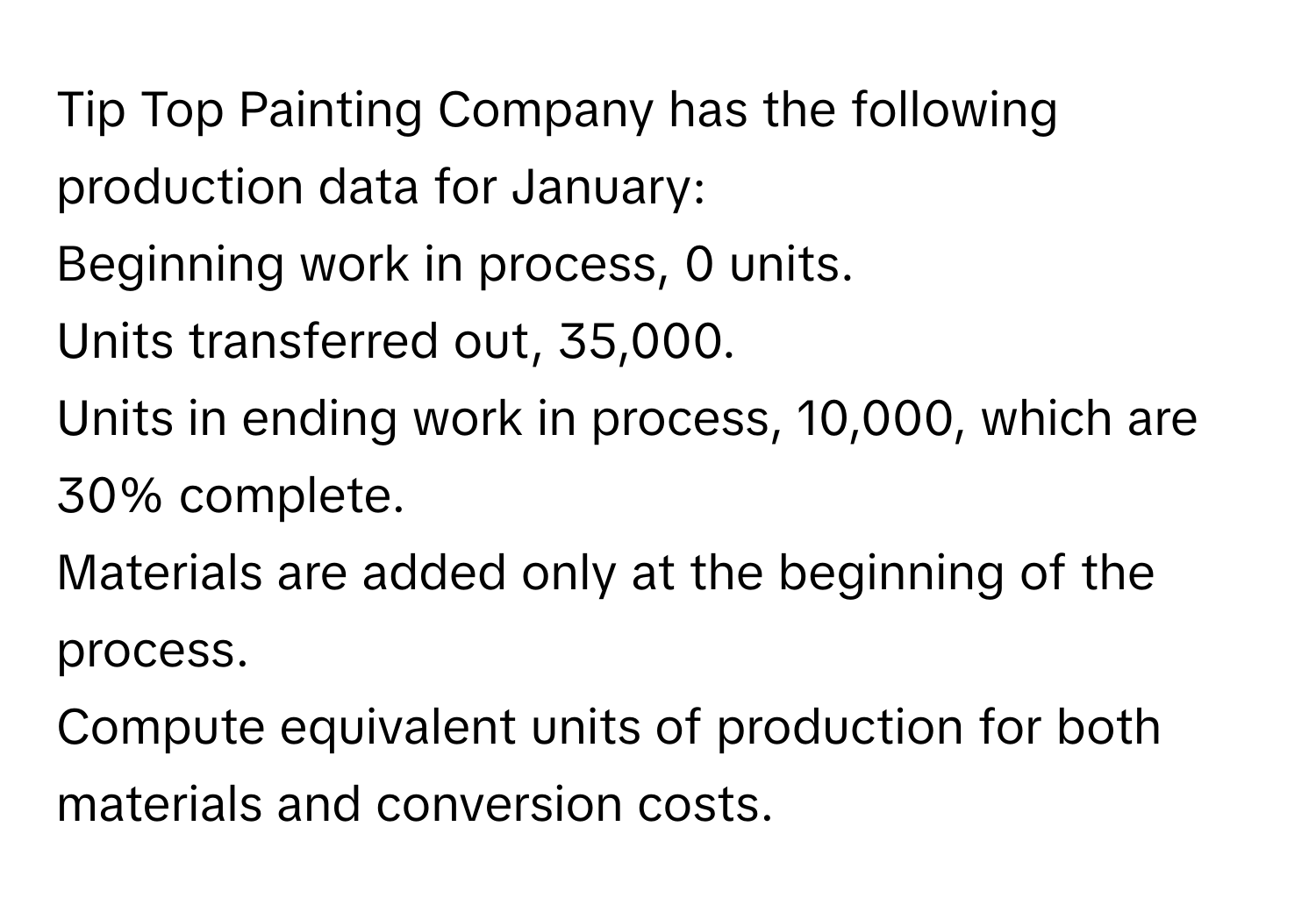 Tip Top Painting Company has the following production data for January: 
Beginning work in process, 0 units. 
Units transferred out, 35,000. 
Units in ending work in process, 10,000, which are 30% complete. 
Materials are added only at the beginning of the process. 
Compute equivalent units of production for both materials and conversion costs.