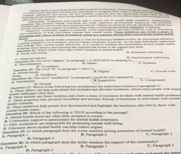 One key factor in promoting montal health awareness is education. Understanding the sians __
of menral healh disorders can empower indrviduals to recognize those issues in thenietves and og   
a    a an  de ty wa e ot m e n e ad he m toa t  t d a tae  aend chas tm Te
isiering an enviromment where menial health is openty discussed, we can reduce stigma and encourage n lty
affected to seok support. Additionally, workplaces and schools play a crucial role in mental health awareness, Implementing
prograns that promore mental well-being can create supportive environments. Employers who priornize
menal healh not only benefit their employees but also enhance productivity and job satisfaction. Schools that
provide resources and support for students help create a nurturing atmosphere conducive to learning
Agweover, community support is essential. Local organizations can offer resources, such as counseting
and workshops, to help individuals manage their mental health. These initiatives can create a sense of
relonging and reduce feelings of isolation, which are common among those experiencing mental health
iech n conclusion, mental health awareness is vital for fostering a healthier society. By prioritizing education.
emating supportive environments, and providing community resources, we can help individuals understand
ot manage their mental health effectively. It is crucial to continue the conversation around mental health,
beaksag down barriers and ensuring that everyone has access to the support they need.
Qvestion 23: Which of the following is NOT included in mental health?
A. Social well-being B. Emotional well-being
C. Financial stability D. Psychological well-being
.
Owestion 24: The word 'stigma'' in paragraph 1 is OPPOSITE in meaning to _C. Isolation
B. Shame
A. Discrimination D. Acceptance
A. Montal health Question 25: The word “It” in paragraph 1 refers to _B. Stigma , C. Overall well-
being D. Childhood
A. Detrimental Question 26: The word ''conducive'' in paragraph 3 could be best replaced by_ C. Complicated “
B. Supportive
D. Neutral
Question 27: Which of the following best paraphrases the underlined sentence in paragraph 4?
These efforts can help individuals feel included and alleviate loneliness, which many people with menta
health challenges often face.
. These actions can foster isolation and create a sense of exclusion for those with mental health problems
C. These programs may promote friendship and increase feelings of loneliness in individuals with mental
health concerns.
D. These initiatives help people feel disconnected and highlight the loneliness often felt by those with
mental health issues.
Question 28: Which of the following is TRUE according to the passage?
A. Mental health issues are often fully accepted in society.
B. Community support is unnecessary for mental health awareness.
C. Only workplaces are responsible for promoting mental well-being.
D. Education about mental health can help reduce stigma.
Question 29: In which paragraph does the writer mention raising awareness of mental health?
A. Paragraph I C. Paragraph 3
B. Paragraph 2
D. Paragraph 4
Question 30: In which paragraph does the writer mention the support of the community?
B. Paragraph 1
A. Paragraph 4 C. Paragraph 2
D. Paragraph 3
a nd mark the letter .