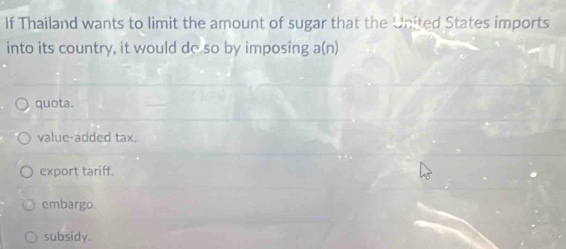 If Thailand wants to limit the amount of sugar that the United States imports
into its country, it would do so by imposing a(n)
quota.
value-added tax.
export tariff.
embargo.
subsidy.