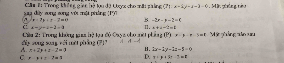 Trong không gian hệ tọa độ Oxyz cho mặt phẳng (P): x+2y+z-3=0. Mặt phẳng nào
sau đây song song với mặt phẳng (P)?
A. x+2y+z-2=0 B. -2x+y-2=0
C. x-y+z-2=0 D. x+z-2=0
Câu 2: Trong không gian hệ tọa độ Oxyz cho mặt phẳng (P): x+y-z-3=0. Mặt phẳng nào sau
đây song song với mặt phẳng (P)?
B.
A. x+2y+z-2=0 2x+2y-2z-5=0
C. x-y+z-2=0 D. x+y+3z-2=0