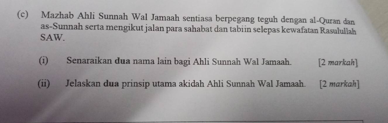 Mazhab Ahli Sunnah Wal Jamaah sentiasa berpegang teguh dengan al-Quran dan 
as-Sunnah serta mengikut jalan para sahabat dan tabiin selepas kewafatan Rasulullah 
SAW. 
(i) Senaraikan dua nama lain bagi Ahli Sunnah Wal Jamaah. [2 markah] 
(ii) Jelaskan dua prinsip utama akidah Ahli Sunnah Wal Jamaah. [2 markah]