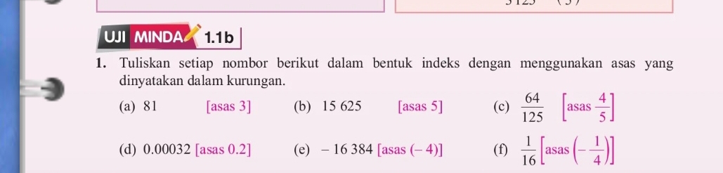 UJI MINDA 1.1b 
1. Tuliskan setiap nombor berikut dalam bentuk indeks dengan menggunakan asas yang 
dinyatakan dalam kurungan. 
(a) 81 [asas 3] (b) 15 625 [asas 5] (c)  64/125  [asas 4/5 ]
(d) 0.00032 [asas 0.2] (e) -16384[asas(-4)] (f)  1/16 [asas(- 1/4 )]