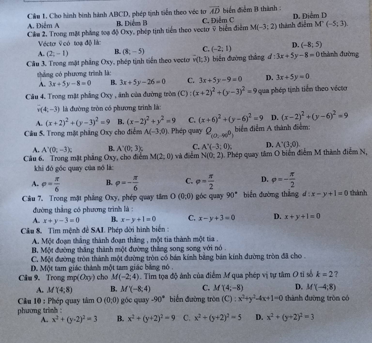 Cho hình bình hành ABCD, phép tịnh tiến theo véc tơ vector AD biển điểm B thành :
A. Điểm A B. Điểm B C. Điểm C D. Điểm D
Câu 2. Trong mặt phẳng toạ độ Oxy, phép tịnh tiến theo vectơ ỹ biến điểm M(-3;2) thành điểm M^,(-5;3).
Véctơ vcó toạ độ là:
D. (-8;5)
A. (2;-1)
B. (8;-5)
C. (-2;1)
Câu 3. Trong mặt phẳng Oxy, phép tịnh tiến theo vectơ vector v(1;3) biến đường thắng d:3x+5y-8=0 thành đường
thắng có phương trình là:
A. 3x+5y-8=0 B. 3x+5y-26=0 C. 3x+5y-9=0 D. 3x+5y=0
Câu 4. Trong mặt phẳng Oxy , ảnh của đường tròn (C) : (x+2)^2+(y-3)^2=9 qua phép tịnh tiến theo véctơ
v(4,-3) là đường tròn có phương trình là:
A. (x+2)^2+(y-3)^2=9 B. (x-2)^2+y^2=9 C. (x+6)^2+(y-6)^2=9 D. (x-2)^2+(y-6)^2=9
Câu 5. Trong mặt phăng Oxy cho điểm A(-3,0) Phép quay Q_(0;-90^0) biển điểm A thành điểm:
D.
A. A^3(0;-3); B. A^,(0;3); C. A'(-3,0); A^,(3,0).
Câu 6, Trong mặt phăng Oxy, cho điểm M(2;0) và điểm N(0;2) 5. Phép quay tâm O biến điểm M thành điểm N,
khi đó góc quay của nó là:
A. varphi = π /6  varphi =- π /6  varphi = π /2 
B.
C.
D. varphi =- π /2 
Câu 7. Trong mặt phăng Oxy, phép quay tâm O(0;0) góc quay 90° biến đường thăng d:x-y+1=0 thành
đường thẳng có phương trình là :
C.
A. x+y-3=0 B. x-y+1=0 x-y+3=0
D. x+y+1=0
Câu 8. Tìm mệnh đề SAI. Phép dời hình biến :
A. Một đoạn thắng thành đoạn thắng , một tia thành một tia .
B. Một đường thăng thành một đường thăng song song với nó
C. Một đường tròn thành một đường tròn có bán kính bằng bán kính đường tròn đã cho .
D. Một tam giác thành một tam giác bằng nó.
Câu 9. Trong mp(Oxy) cho M(-2;4). Tim tọa độ ảnh của điểm M qua phép vị tự tâm O tỉ số k=2 ?
A. M'(4;8) B. M'(-8;4) C. M'(4,-8) D. M'(-4,8)
Câu 10 : Phép quay tâ m O(0,0) góc quay -90° biến đường tròn (C) : x^2+y^2-4x+1=0 thành đường tròn có
phương trình ;
A. x^2+(y-2)^2=3 B. x^2+(y+2)^2=9 C, x^2+(y+2)^2=5 D. x^2+(y+2)^2=3