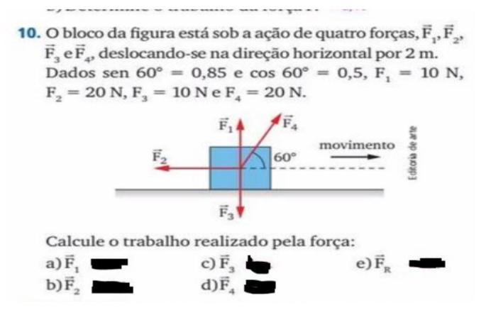 bloco da figura está sob a ação de quatro forças, vector F_1,vector F_2,
vector F_3 e vector F_4 , deslocando-se na direção horizontal por 2 m.
Dados sen 60°=0,85 e cos 60°=0,5,F_1=10N,
F_2=20N,F_3=10N e F_4=20N.
Calcule o trabalho realizado pela força:
a) vector F_1 c) vector F_3 e) vector F_R
b) vector F_2 d) vector F_4