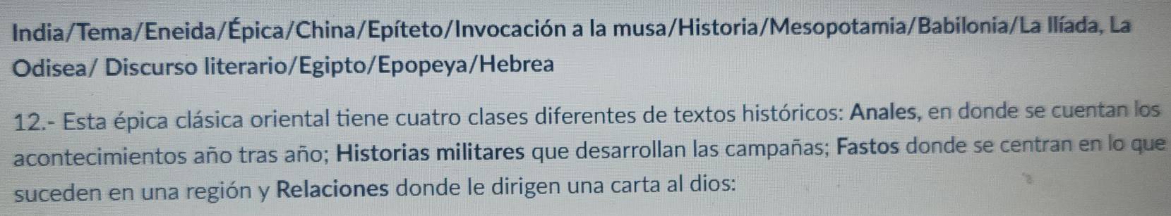 India/Tema/Eneida/Épica/China/Epíteto/Invocación a la musa/Historia/Mesopotamia/Babilonia/La llíada, La 
Odisea/ Discurso literario/Egipto/Epopeya/Hebrea 
12.- Esta épica clásica oriental tiene cuatro clases diferentes de textos históricos: Anales, en donde se cuentan los 
acontecimientos año tras año; Historias militares que desarrollan las campañas; Fastos donde se centran en lo que 
suceden en una región y Relaciones donde le dirigen una carta al dios: