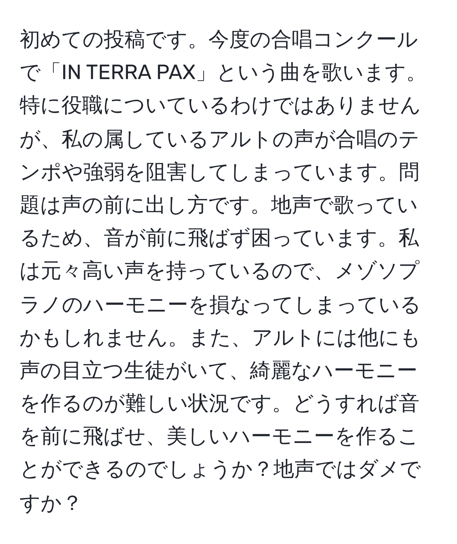 初めての投稿です。今度の合唱コンクールで「IN TERRA PAX」という曲を歌います。特に役職についているわけではありませんが、私の属しているアルトの声が合唱のテンポや強弱を阻害してしまっています。問題は声の前に出し方です。地声で歌っているため、音が前に飛ばず困っています。私は元々高い声を持っているので、メゾソプラノのハーモニーを損なってしまっているかもしれません。また、アルトには他にも声の目立つ生徒がいて、綺麗なハーモニーを作るのが難しい状況です。どうすれば音を前に飛ばせ、美しいハーモニーを作ることができるのでしょうか？地声ではダメですか？