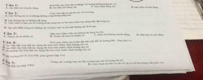 A. các điện tích chuyển động. B. các diện tích đùng yên. Phát biểu nào đưới đây là đứng? Từ trường không tương tác với C. nam châm đứng yên D. nam châm chuyên động
Câu 2:
A. Các đường sức từ là những đường cong không khép kin. Chọn một đáp án sai khi nói về từ trường
B. Các đường sức từ không cất nhau
C. Tỉnh chất cơ bản của từ trường là tác dụng lực từ lên nam châm hay đòng điện đặ trong nó.
D. Tại mỗi điểm trong từ trường chỉ vẽ được một và chi một đường sức từ đi qua.
Câu 3:
A. Thanh sát bị nhiễm từ. Một nam châm vĩnh cứu không tác dụng lực lên C. Điện tích không chuyển động D. Điện tích chuyền động.
B. Thanh sắt chưa bị nhiễm từ
Câu 4: Kim nam chẩm của la bản đặt trên mặt đất chi hướng Bắc - Nam địa lí vì
A tực hần dẫn Trải Đất tác dụng lên kim nam châm, định hướng cho nó.
B lực điện của Trải Đải tác dụng lên kim nam châm, định hướng cho nó.
C. từ tường của Trài Đấi tác dụng lên kim nam châm, định hướng cho nó
Đ ực hướng tâm đo Trải Đất quay quanh Mãt Trời,
Câu 5:
# Tri Đất hút Mặt Trăng Trong các trường hợp sau đây trường hợp não là tương tắc từ?
B. Lược nhựa sau khi cọ xát với đạ có thể bút những mẫu giấy vụn.