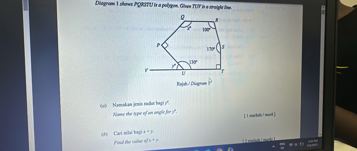 Diagram 1 shows PQRSTU is a polygon. Given TUV is a straight line.
Rajah / Diagram
(a) Namakan jenis sudut bagi y.
Name the type of an angle for y.
[ 1 markah / mark ]
(b) Cari nilai bagi x+y.
Find the value fx+y.
∫ 2 markah / mørks 1
5:34 PM
4/1/2025