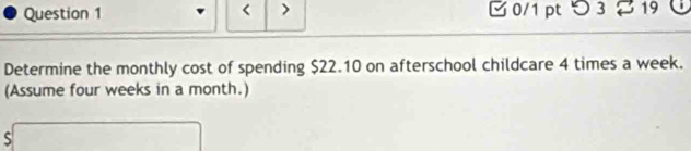 < > B 0/1 ptつ 3 19 | 
Determine the monthly cost of spending $22.10 on afterschool childcare 4 times a week. 
(Assume four weeks in a month.) 
S□  s□ endarray