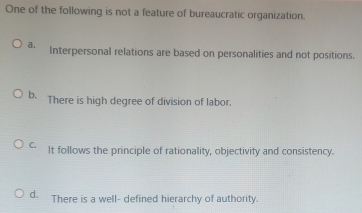 One of the following is not a feature of bureaucratic organization.
a. Interpersonal relations are based on personalities and not positions.
b. There is high degree of division of labor.
C. It follows the principle of rationality, objectivity and consistency.
d. There is a well- defined hierarchy of authority.