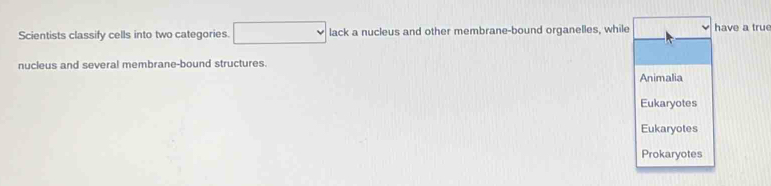 Scientists classify cells into two categories. □ lack a nucleus and other membrane-bound organelles, while have a tru 
nucieus and several membrane-bound structures. 
Animalia 
Eukaryotes 
Eukaryotes 
Prokaryotes