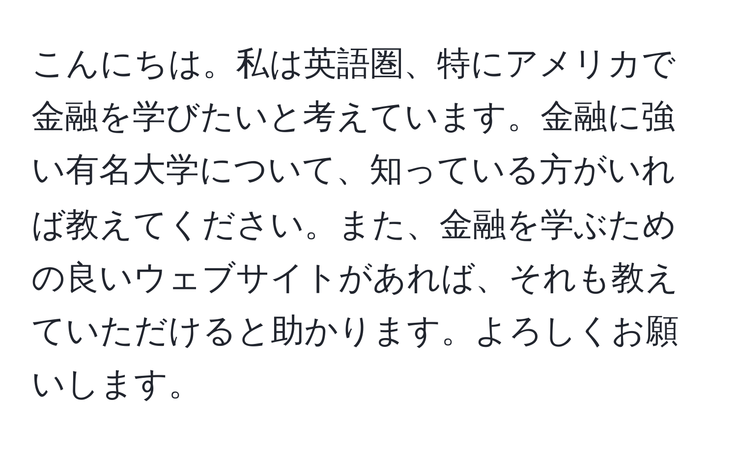 こんにちは。私は英語圏、特にアメリカで金融を学びたいと考えています。金融に強い有名大学について、知っている方がいれば教えてください。また、金融を学ぶための良いウェブサイトがあれば、それも教えていただけると助かります。よろしくお願いします。