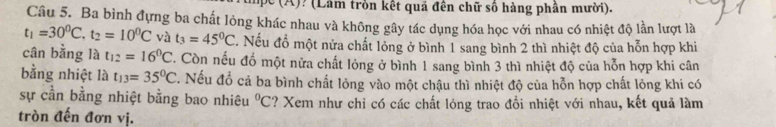 ? (Lâm tròn kết quả đến chữ số hàng phần mười). 
Câu 5. Ba bình đựng ba chất lỏng khác nhau và không gây tác dụng hóa học với nhau có nhiệt độ lần lượt là
t_1=30^0C. t_2=10^0C và t_3=45^0C ' Nếu đổ một nửa chất lỏng ở bình 1 sang bình 2 thì nhiệt độ của hỗn hợp khi 
cân bằng là t_12=16^0C. Còn nếu đổ một nửa chất lỏng ở bình 1 sang bình 3 thì nhiệt độ của hỗn hợp khi cân 
bằng nhiệt là t_13=35^0C. Nếu đổ cả ba bình chất lỏng vào một chậu thì nhiệt độ của hỗn hợp chất lỏng khi có 
sự cần bằng nhiệt bằng bao nhiêu^0C ? Xem như chỉ có các chất lỏng trao đổi nhiệt với nhau, kết quả làm 
tròn đến đơn vị.