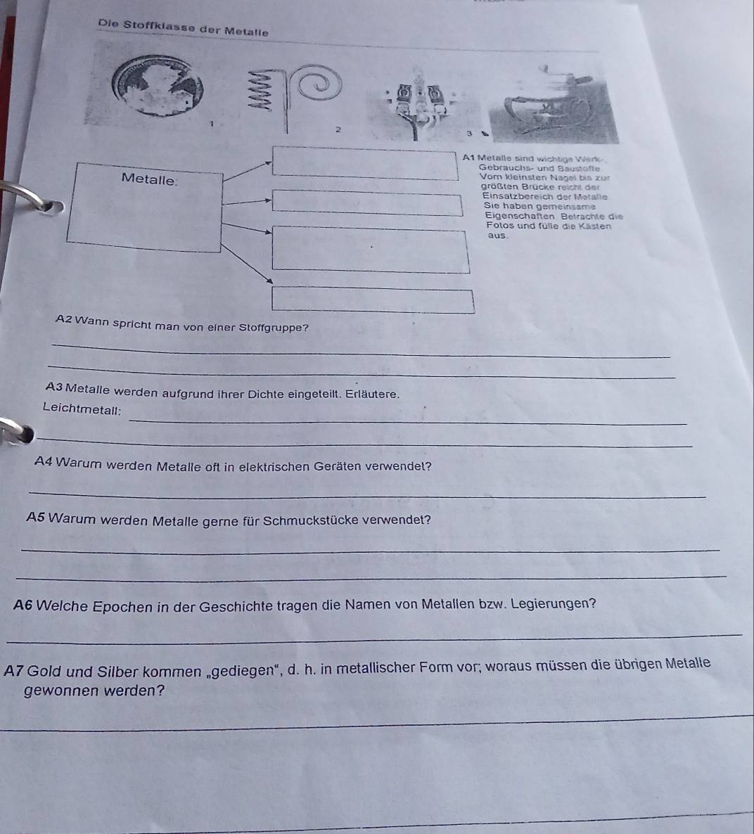 Die Stoffklasse der Metalle 
A1 Metalle sind wichtige Werk- 
Gebrauchs- und Baustoffe 
Metalle 
Vom kleinsten Nagel bis zur 
größten Brücke reicht der 
Einsatzbereich der Metalle 
Sie haben gemeinsame 
Eigenschaften Beträchte die 
Fotos und fülle die Kästen 
aus 
A2 Wann spricht man von einer Stoffgruppe? 
_ 
_ 
A3 Metalle werden aufgrund ihrer Dichte eingeteilt. Erläutere. 
_ 
Leichtmetall: 
_ 
A4 Warum werden Metalle oft in elektrischen Geräten verwendet? 
_ 
A5 Warum werden Metalle gerne für Schmuckstücke verwendet? 
_ 
_ 
A6 Welche Epochen in der Geschichte tragen die Namen von Metallen bzw. Legierungen? 
_ 
A7 Gold und Silber kommen „gediegen", d. h. in metallischer Form vor; woraus müssen die übrigen Metalle 
gewonnen werden? 
_