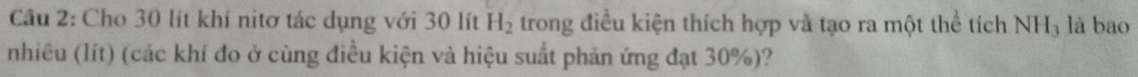Cho 30 lít khí nitơ tác dụng với 30 lít H_2 trong điều kiện thích hợp và tạo ra một thể tích NH_3 là bao 
nhiêu (lít) (các khí đo ở cùng điều kiện và hiệu suất phản ứng đạt 30%)?
