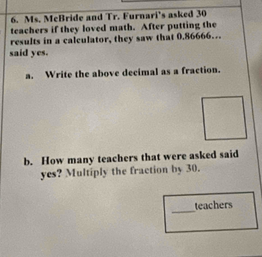 Ms. McBride and Tr. Furnari’s asked 30
teachers if they loved math. After putting the 
results in a calculator, they saw that 0.86666… 
said yes. 
a. Write the above decimal as a fraction. 
b. How many teachers that were asked said 
yes? Multiply the fraction by 30. 
_ 
teachers