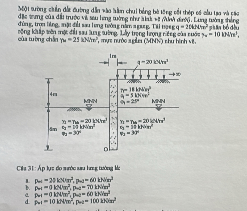 Một tường chấn đất đường dẫn vào hầm chui bằng bê tông cốt thép có cầu tạo và các
đặc trưng của đất trước và sau lưng tường như hình vẽ (hình dưới). Lưng tường thắng
đứng, trợn láng, mặt đất sau lưng tường nằm ngang. Tải trọng q=20kN/m^2 phân bố đều
rộng khắp trên mặt đất sau lưng tường. Lấy trọng lượng riêng của nước gamma _w=10kN/m^3,
của tường chắn gamma _bt=25kN/m^3 , mực nước ngầm (MNN) như hình vẽ.
Câu 31: Áp lực do nước sau lưng tường là:
a. p_w1=20kN/m^2,p_w2=60kN/m^2
b. p_w1=0kN/m^2,p_w2=70kN/m^2
c. p_w1=0kN/m^2,p_w2=60kN/m^2
d. p_w1=10kN/m^2,p_w2=100kN/m^2