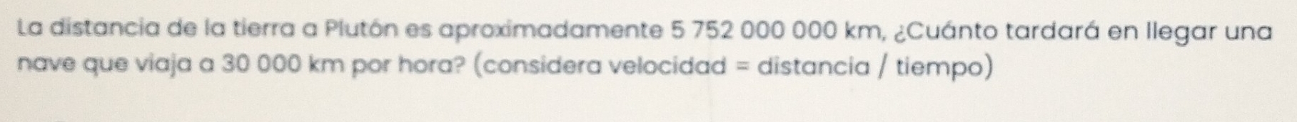 La distancia de la tierra a Plutón es aproximadamente 5 752 000 000 km, ¿Cuánto tardará en llegar una 
nave que viaja a 30 000 km por hora? (considera velocidad = distancia / tiempo)