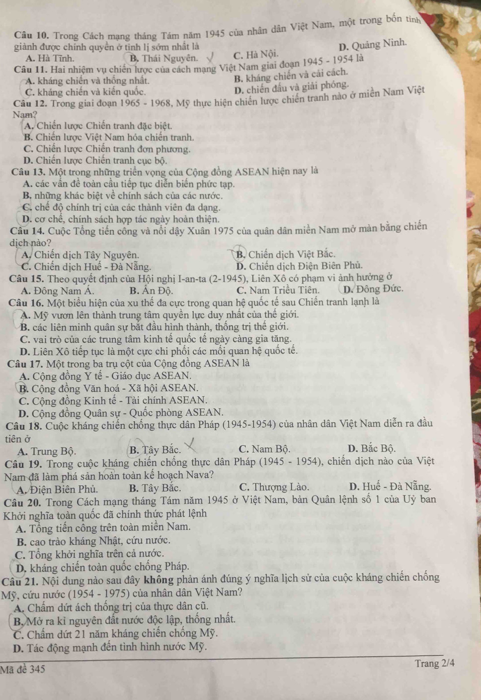 Trong Cách mạng tháng Tám năm 1945 của nhân dân Việt Nam, một trong bốn tinh
giành được chính quyền ở tinh lị sớm nhất là
D. Quảng Ninh.
A. Hà Tĩnh. B. Thái Nguyên. C. Hà Nội.
Câu 11. Hai nhiệm vụ chiến lược của cách mạng Việt Nam giai đoạn 1945 - 1954 là
A. kháng chiến và thống nhất.
B. kháng chiến và cải cách.
C. kháng chiến và kiến quốc.
D. chiến đấu và giải phóng.
Câu 12. Trong giai đoạn 1965 - 1968, Mỹ thực hiện chiến lược chiến tranh nào ở miền Nam Việt
Nam?
A. Chiến lược Chiến tranh đặc biệt.
B. Chiến lược Việt Nam hóa chiến tranh.
C. Chiến lược Chiến tranh đơn phương.
D. Chiến lược Chiến tranh cục bộ.
Câu 13. Một trong những triển vọng của Cộng đồng ASEAN hiện nay là
A. các vấn đề toàn cầu tiếp tục diễn biến phức tạp.
B. những khác biệt về chính sách của các nước.
C chế độ chính trị của các thành viên đa dạng.
D. cơ chế, chính sách hợp tác ngày hoàn thiện.
Câu 14. Cuộc Tổng tiến công và nổi dậy Xuân 1975 của quân dân miền Nam mở màn bằng chiến
dịch nào?
A Chiến dịch Tây Nguyên. B. Chiến dịch Việt Bắc.
* C. Chiến dịch Huế - Đà Nẵng. D. Chiến dịch Điện Biên Phủ.
Câu 15. Theo quyết định của Hội nghị I-an-ta (2-1945), Liên Xô có phạm vi ảnh hưởng ở
A. Đông Nam Á. B. Ấn Độ. C. Nam Triều Tiên. D. Đông Đức.
Câu 16. Một biểu hiện của xu thế đa cực trong quan hệ quốc tế sau Chiến tranh lạnh là
A. Mỹ vươn lên thành trung tâm quyền lực duy nhất của thế giới.
B. các liên minh quân sự bắt đầu hình thành, thống trị thế giới.
C. vai trò của các trung tâm kinh tế quốc tế ngày càng gia tăng.
D. Liên Xô tiếp tục là một cực chi phối các mối quan hệ quốc tế.
Câu 17. Một trong ba trụ cột của Cộng đồng ASEAN là
A. Cộng đồng Y tế - Giáo dục ASEAN.
B. Cộng đồng Văn hoá - Xã hội ASEAN.
C. Cộng đồng Kinh tế - Tài chính ASEAN.
D. Cộng đồng Quân sự - Quốc phòng ASEAN.
Câu 18. Cuộc kháng chiến chống thực dân Pháp (1945-1954) của nhân dân Việt Nam diễn ra đầu
tiên ở
A. Trung Bộ. B. Tây Bắc. C. Nam Bộ. D. Bắc Bộ.
Câu 19. Trong cuộc kháng chiến chống thực dân Pháp (1945 - 1954), chiến dịch nào của Việt
Nam đã làm phá sản hoàn toàn kế hoạch Nava?
A. Điện Biên Phủ. B. Tây Bắc. C. Thượng Lào. D. Huế - Đà Nẵng.
Câu 20. Trong Cách mạng tháng Tám năm 1945 ở Việt Nam, bản Quân lệnh số 1 của Uỷ ban
Khởi nghĩa toàn quốc đã chính thức phát lệnh
A. Tổng tiến công trên toàn miền Nam.
B. cao trào kháng Nhật, cứu nước.
C. Tổng khởi nghĩa trên cả nước.
D. kháng chiến toàn quốc chống Pháp.
Câu 21. Nội dung nào sau đây không phản ánh đúng ý nghĩa lịch sử của cuộc kháng chiến chống
Mỹ, cứu nước (1954 - 1975) của nhân dân Việt Nam?
A. Chẩm dứt ách thống trị của thực dân cũ.
B. Mở ra kỉ nguyên đất nước độc lập, thống nhất.
C. Chấm dứt 21 năm kháng chiến chống Mỹ.
D. Tác động mạnh đến tình hình nước Mỹ.
Mã đề 345
Trang 2/4