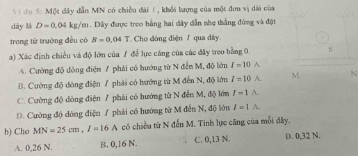 Ví đụ 5: Một dây dẫn MN có chiều dài ( , khối lượng của một đơn vị dài của
dây là D=0,04kg/m. Dây được treo bằng hai dây dẫn nhẹ thẳng đứng và đặt
trong từ trường đều có B=0.04T * Cho dòng điện / qua dây.
a) Xác định chiều và độ lớn của / để lực căng của các dây treo bằng 0. g
A. Cường độ dòng điện / phải có hướng từ N đến M, độ lớn I=10A.
B. Cường độ dòng điện / phải có hướng từ M đến N, độ lớn I=10wedge. M N
C. Cường độ dòng điện 7 phải có hướng từ N đến M, độ lớn I=1A.
D. Cường độ dòng điện / phải có hướng từ M đến N, độ lớn I=1A. 
b) Cho MN=25cm, I=16A có chiều từ N đến M. Tính lực căng của mỗi dây.
A. 0,26 N. B. 0,16 N. C. 0,13 N. D. 0,32 N.