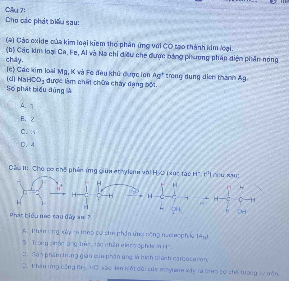 The
Câu 7:
Cho các phát biểu sau:
(a) Các oxide của kim loại kiềm thổ phản ứng với CO tạo thành kim loại.
(b) Các kim loại Ca, Fe, Al và Na chỉ điều chế được bằng phương pháp điện phân nóng
chảy.
(c) Các kim loại Mg, K và Fe đều khử được ion Ag^+ trong dung dịch thành Ag.
(d) NaH C O_3 được làm chất chữa cháy dạng bột.
Số phát biểu đúng là
A. 1
B. 2
C. 3
D. 4
Câu 8: Cho cơ chế phản ứng giữa ethylene với H_2O (xúc tac H^+,t^0) như sau:
H H
H C C H H_2C H=beginbmatrix H&H C&C- C/-  H_2H_2endbmatrix
+
H
H
Phát biểu nào sau đây sai ?
A. Phán ứng xảy ra theo cơ chế phán ứng cộng nucleophile (A_N).
B. Trong phản ứng trên, tác nhân electrophile là H^+.
C. Sản phẩm trung gian của phản ứng là hình thành carbocation.
D. Phản ứng cộng Br_2 , HCI vào liên kiết đôi của ethylene xảy ra theo cơ chế tương tự trên.