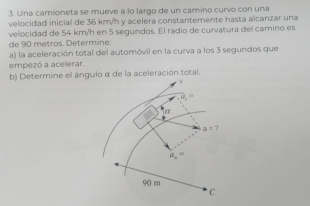 Una camioneta se mueve a lo largo de un camino curvo con una 
velocidad inicial de 36 km/h y acelera constantemente hasta alcanzar una 
velocidad de 54 km/h en 5 segundos. El radio de curvatura del camino es 
de 90 metros. Determine: 
a) la aceleración total del automóvil en la curva a los 3 segundos que 
empezó a acelerar. 
b) Determine el ángulo α de la aceleración total.
overline a_t=
α
a= ?
a_n=
90 m
C