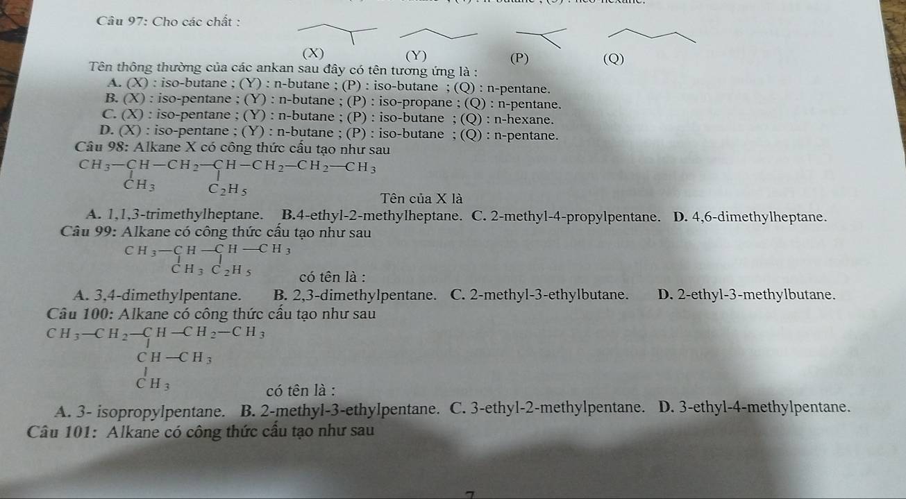 Cho các chất :
(X)
(Y) (P)
Tên thông thường của các ankan sau đây có tên tương ứng là : (Q)
A. (X) : iso-butane ; (Y) : n-butane ; (P) : iso-butane ; (Q) : n-pentane.
B. (X) : iso-pentane ; (Y) : n-butane ; (P) : iso-propane ; (Q) : n-pentane.
C. (X) : iso-pentane ; (Y) : n-butane ; (P) : iso-butane ; (Q) : n-hexane.
D. (X) : iso-pentane ; (Y) : n-butane ; (P) : iso-butane ; (Q) : n-pentane.
Câu 98: Alkane X có công thức cầu tạo như sau
beginarrayr CH_3-CH-CH_2-CH-CH_2-CH_2-CH_3 CH_3C_2H_5endarray
C_2H_5
Tên của X là
A. 1,1,3-trimethylheptane. B.4-ethyl-2-methylheptane. C. 2-methyl-4-propylpentane. D. 4,6-dimethylheptane.
Câu 99: Alkane có công thức cấu tạo như sau
CH_3-CH-CH-CH 1
CH_3C_2H_5 có tên là :
A. 3,4-dimethylpentane. B. 2,3-dimethylpentane. C. 2-methyl-3-ethylbutane. D. 2-ethyl-3-methylbutane.
Câu 100: Alkane có công thức cầu tạo như sau
CH_3-CH_2-CH-CH_2-CH_3
CH-CH_3
_CH_3^I
có tên là :
A. 3- isopropylpentane. B. 2-methyl-3-ethylpentane. C. 3-ethyl-2-methylpentane. D. 3-ethyl-4-methylpentane.
Câu 101: Alkane có công thức cầu tạo như sau