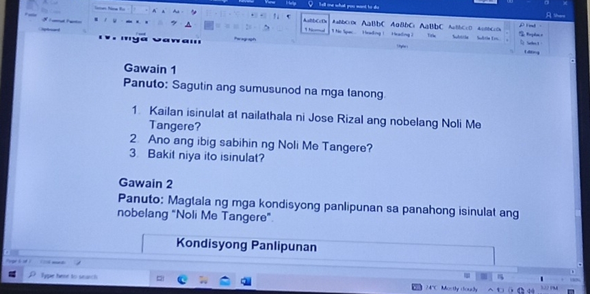 Tell one what you want to do 
AaBbCcD AaBbCc0c AaBbC AaBbCc AaBbC AaBbCcD AaBbCcDx D ind 
1 Nom 1 No Spuc Heading ! H eading7 Titl Subititäe Subitán Ern. 
Selos t 
tditing 
Gawain 1 
Panuto: Sagutin ang sumusunod na mga lanong 
1 Kailan isinulat at nailathala ni Jose Rizal ang nobelang Noli Me 
Tangere? 
2. Ano ang ibig sabihin ng Noli Me Tangere? 
3 Bakit niya ito isinulat? 
Gawain 2 
Panuto: Maglala ng mga kondisyong panlipunan sa panahong isinulat ang 
nobelang “Noli Me Tangere” 
Kondisyong Panlipunan 
m t 
Type here to search 24*C Mostly doudy