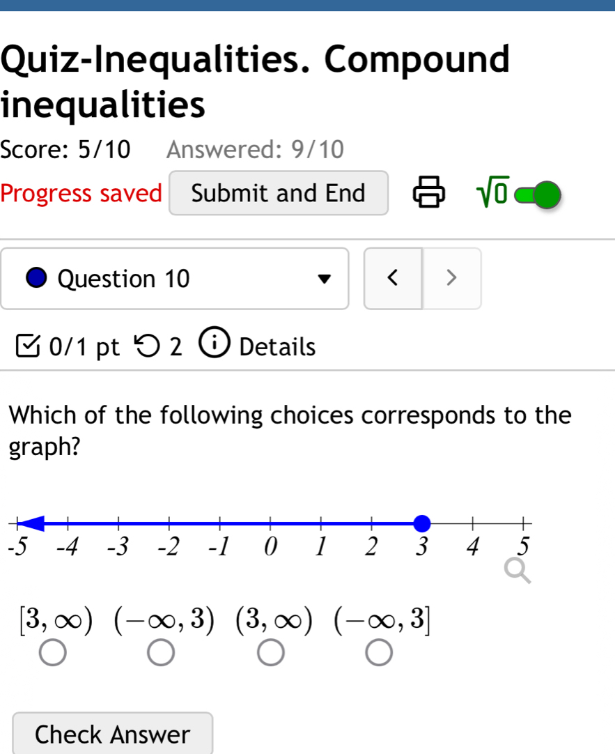 Quiz-Inequalities. Compound 
inequalities 
Score: 5/10 Answered: 9/10 
Progress saved Submit and End sqrt(0) 
Question 10 < > 
0/1 pt つ2 Details 
Which of the following choices corresponds to the 
graph?
-5
[3,∈fty ) □  (-∈fty ,3)(3,∈fty )(-∈fty ,3]
□  
Check Answer