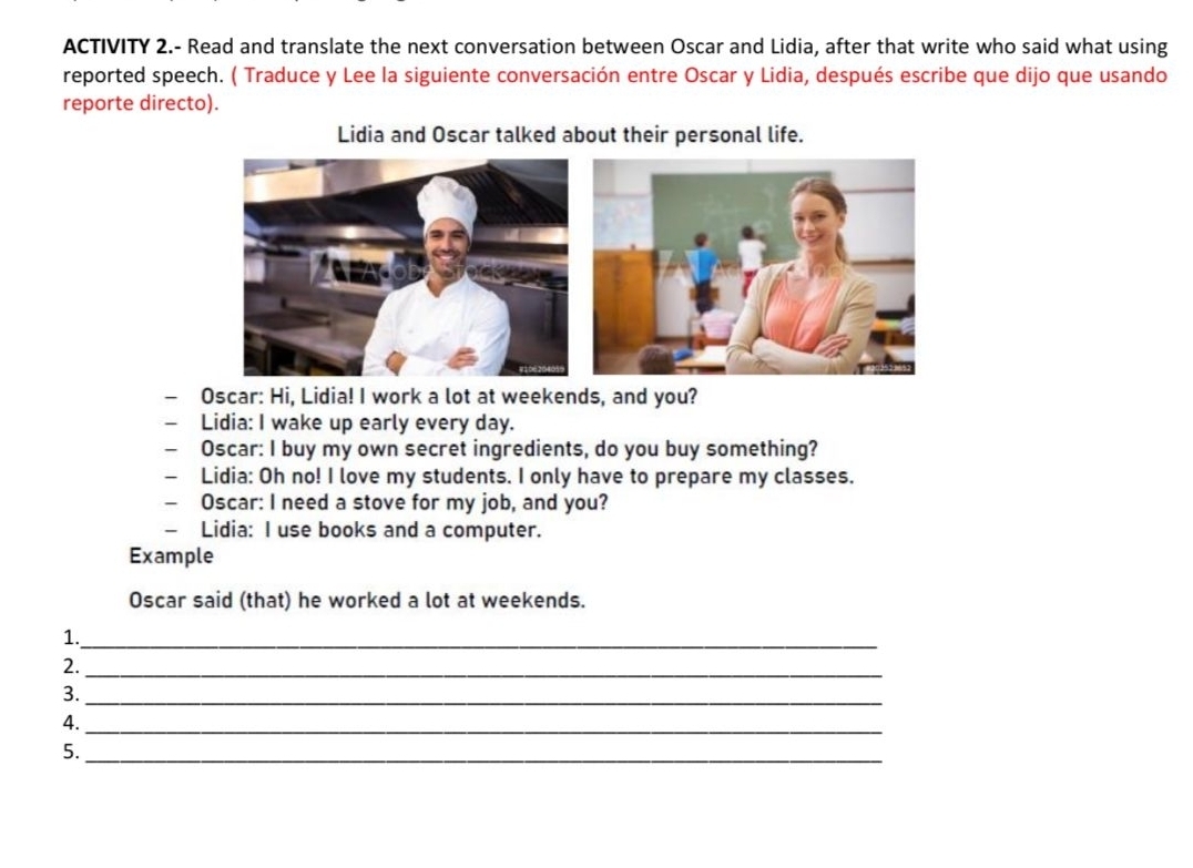 ACTIVITY 2.- Read and translate the next conversation between Oscar and Lidia, after that write who said what using 
reported speech. ( Traduce y Lee la siguiente conversación entre Oscar y Lidia, después escribe que dijo que usando 
reporte directo). 
Lidia and Oscar talked about their personal life. 
- Oscar: Hi, Lidia! I work a lot at weekends, and you? 
— Lidia: I wake up early every day. 
— Oscar: I buy my own secret ingredients, do you buy something? 
- Lidia: Oh no! I love my students. I only have to prepare my classes. 
— Oscar: I need a stove for my job, and you? 
- Lidia: I use books and a computer. 
Example 
Oscar said (that) he worked a lot at weekends. 
1._ 
2._ 
3._ 
_ 
4. 
5._