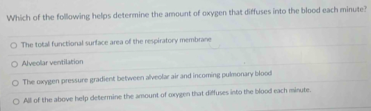 Which of the following helps determine the amount of oxygen that diffuses into the blood each minute?
The total functional surface area of the respiratory membrane
Alveolar ventilation
The oxygen pressure gradient between alveolar air and incoming pulmonary blood
All of the above help determine the amount of oxygen that diffuses into the blood each minute.