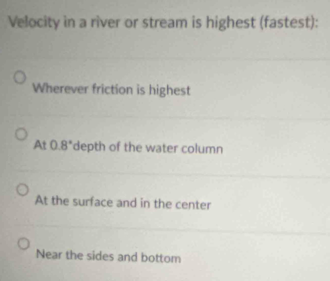 Velocity in a river or stream is highest (fastest):
Wherever friction is highest
At 0.8 *depth of the water column
At the surface and in the center
Near the sides and bottom