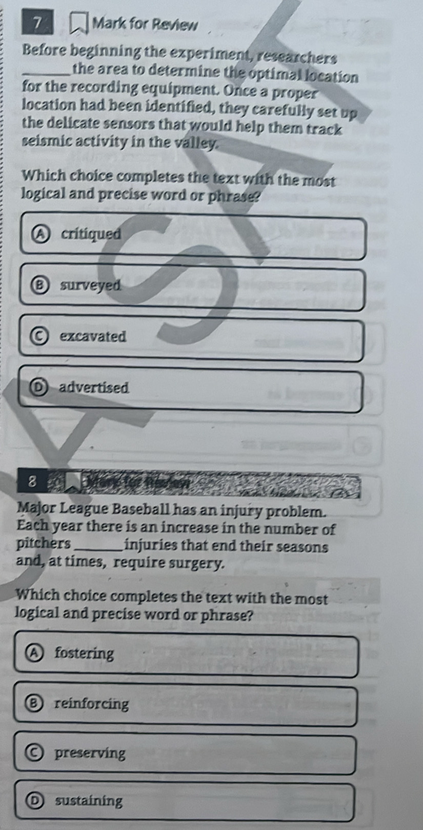 for Review
Before beginning the experiment, researchers
_the area to determine the optimal location
for the recording equipment. Once a proper
location had been identified, they carefully set up
the delicate sensors that would help them track
seismic activity in the valley
Which choice completes the text with the most
logical and precise word or phrase?
A critiqued
B) surveyed
excavated
advertised
8
Major League Baseball has an injury problem.
Each year there is an increase in the number of
pitchers_ injuries that end their seasons
and, at times, require surgery.
Which choice completes the text with the most
logical and precise word or phrase?
A fostering
⑧ reinforcing
) preserving
I sustaining