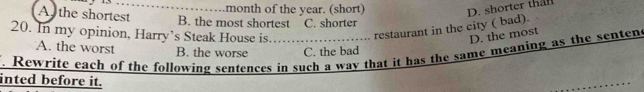 month of the year. (short)
D. shorter than
A, the shortest B. the most shortest C. shorter
restaurant in the city ( bad).
20. In my opinion, Harry’s Steak House is. D. the most
A. the worst
Rewrite each of the following sentences in such a way that it has the same meaning as the sentens B. the worse C. the bad
inted before it.